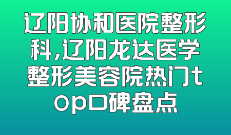 辽阳协和医院整形科，辽阳龙达医学整形美容院热门top口碑盘点