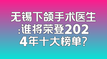无锡下颌手术医生：谁将荣登2024年十大榜单？