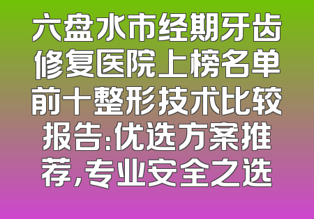 六盘水市经期牙齿修复医院上榜名单前十整形技术比较报告：优选方案推荐，专业安全之选