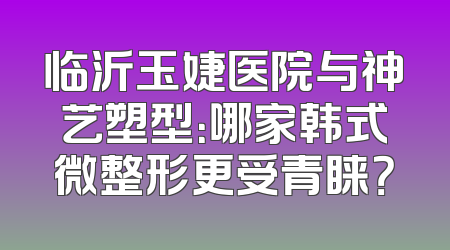 临沂玉婕医院与神艺塑型：哪家韩式微整形更受青睐？