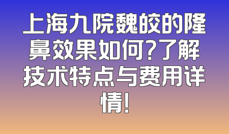 上海九院魏皎的隆鼻效果如何？了解技术特点与费用详情！