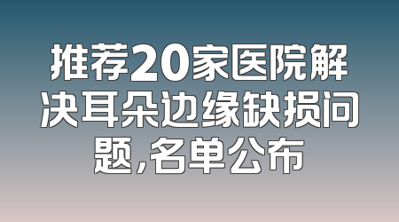 推荐20家医院解决耳朵边缘缺损问题，名单公布