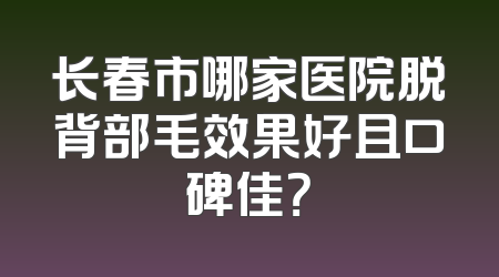 长春市哪家医院脱背部毛效果好且口碑佳？
