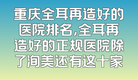 重庆全耳再造好的医院排名，全耳再造好的正规医院除了洵美还有这十家