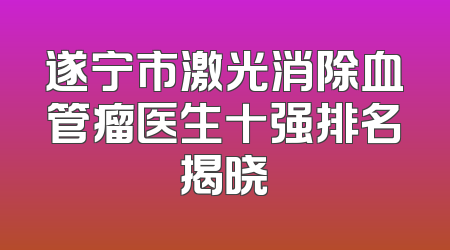 遂宁市激光消除血管瘤医生十强排名揭晓