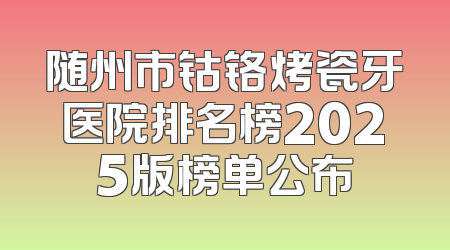 随州市钴铬烤瓷牙医院排名榜2025版榜单公布