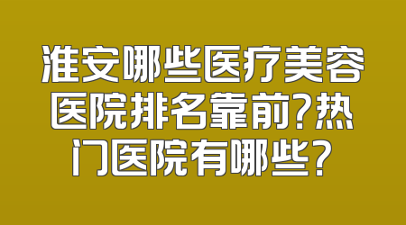 淮安哪些医疗美容医院排名靠前？热门医院有哪些？