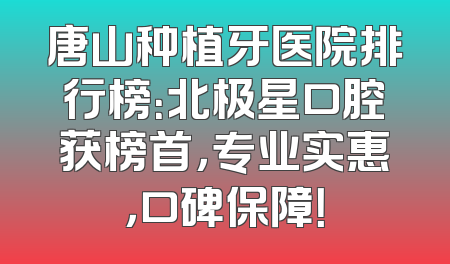 唐山种植牙医院排行榜：北极星口腔获榜首，专业实惠，口碑保障！