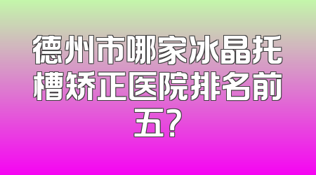 德州市哪家冰晶托槽矫正医院排名前五？