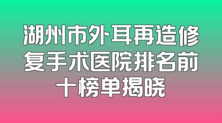 湖州市外耳再造修复手术医院排名前十榜单揭晓