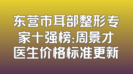 东营市耳部整形专家十强榜：周景才医生价格标准更新