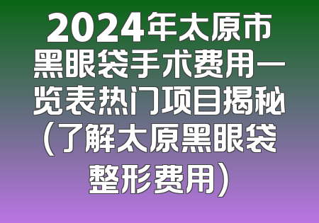 2024年太原市黑眼袋手术费用一览表热门项目揭秘（了解太原黑眼袋整形费用）