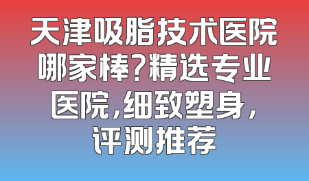 天津吸脂技术医院哪家棒？精选专业医院，细致塑身，评测推荐