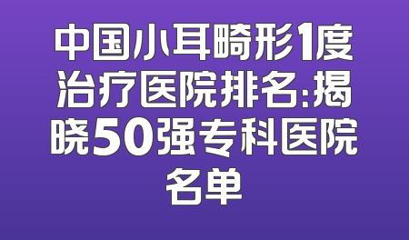 中国小耳畸形1度治疗医院排名：揭晓50强专科医院名单