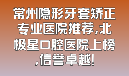 常州隐形牙套矫正专业医院推荐，北极星口腔医院上榜，信誉卓越！