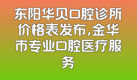 东阳华贝口腔诊所价格表发布，金华市专业口腔医疗服务