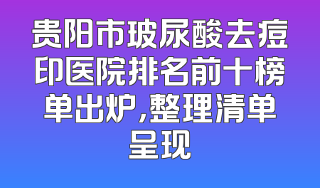 贵阳市玻尿酸去痘印医院排名前十榜单出炉，整理清单呈现