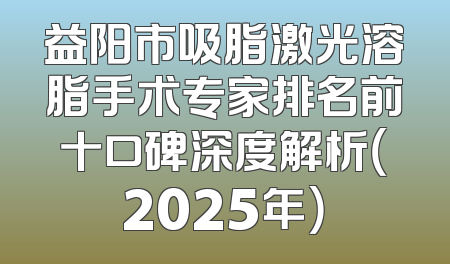 益阳市吸脂激光溶脂手术专家排名前十口碑深度解析（2025年）