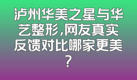 泸州华美之星与华艺整形，网友真实反馈对比哪家更美？