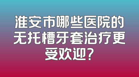 淮安市哪些医院的无托槽牙套治疗更受欢迎？