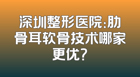 深圳整形医院：肋骨耳软骨技术哪家更优？