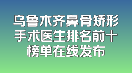 乌鲁木齐鼻骨矫形手术医生排名前十榜单在线发布