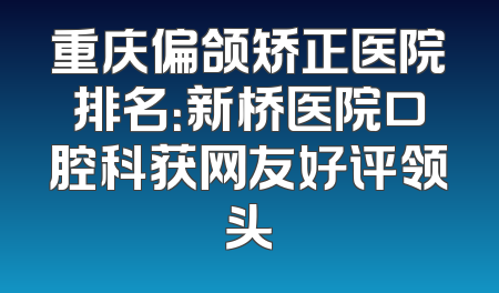 重庆偏颌矫正医院排名：新桥医院口腔科获网友好评领头