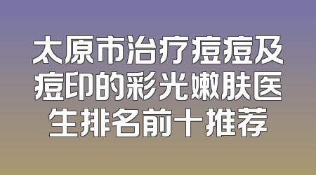 太原市治疗痘痘及痘印的彩光嫩肤医生排名前十推荐
