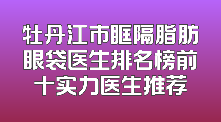牡丹江市眶隔脂肪眼袋医生排名榜前十实力医生推荐
