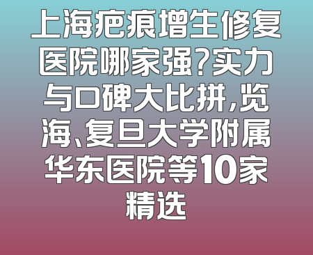 上海疤痕增生修复医院哪家强？实力与口碑大比拼，览海、复旦大学附属华东医院等10家精选