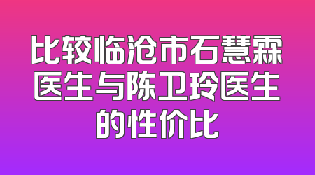 比较临沧市石慧霖医生与陈卫玲医生的性价比