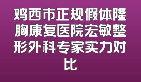 鸡西市正规假体隆胸康复医院宏敏整形外科专家实力对比