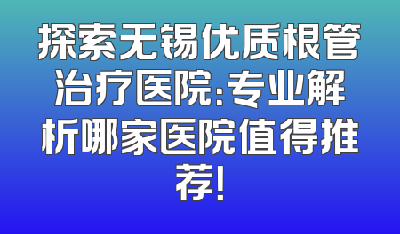 探索无锡优质根管治疗医院：专业解析哪家医院值得推荐！
