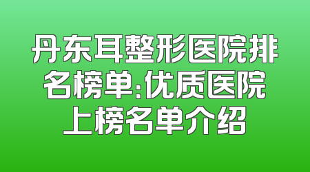 丹东耳整形医院排名榜单：优质医院上榜名单介绍