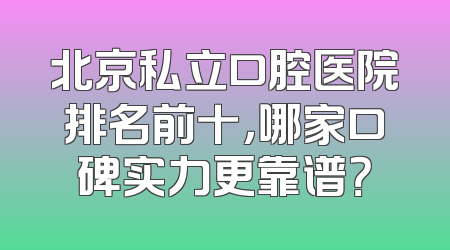 北京私立口腔医院排名前十，哪家口碑实力更靠谱？