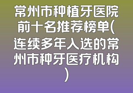常州市种植牙医院前十名推荐榜单（连续多年入选的常州市种牙医疗机构）