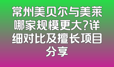 常州美贝尔与美莱哪家规模更大？详细对比及擅长项目分享
