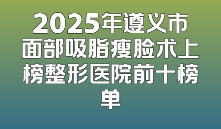 2025年遵义市面部吸脂瘦脸术上榜整形医院前十榜单