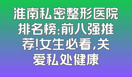 淮南私密整形医院排名榜：前八强推荐！女生必看，关爱私处健康