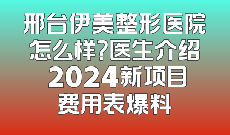 邢台伊美整形医院怎么样？医生介绍 2024新项目费用表爆料
