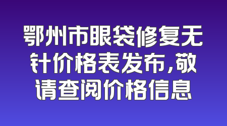 鄂州市眼袋修复无针价格表发布，敬请查阅价格信息