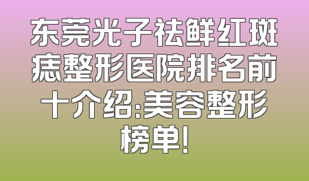 东莞光子祛鲜红斑痣整形医院排名前十介绍：美容整形榜单！