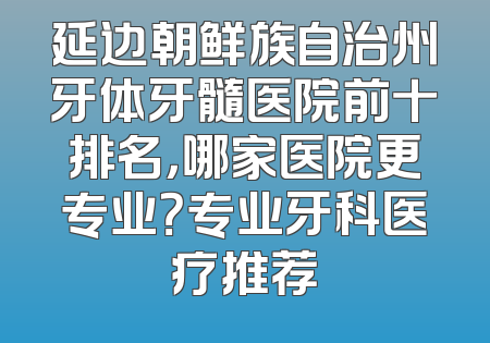 延边朝鲜族自治州牙体牙髓医院前十排名，哪家医院更专业？专业牙科医疗推荐