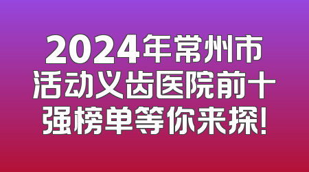 2024年常州市活动义齿医院前十强榜单等你来探！