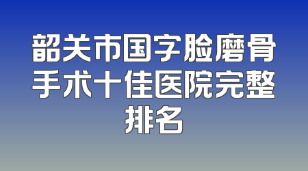 韶关市国字脸磨骨手术十佳医院完整排名