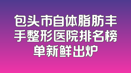 包头市自体脂肪丰手整形医院排名榜单新鲜出炉