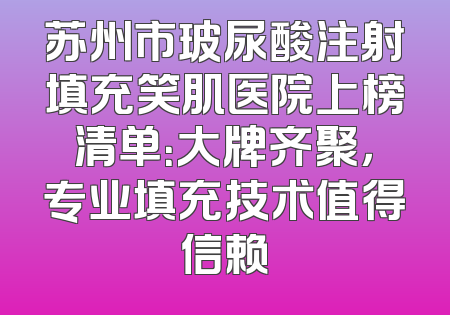 苏州市玻尿酸注射填充笑肌医院上榜清单：大牌齐聚，专业填充技术值得信赖