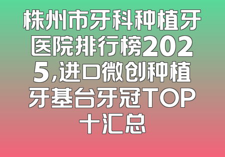 株州市牙科种植牙医院排行榜2025，进口微创种植牙基台牙冠TOP十汇总