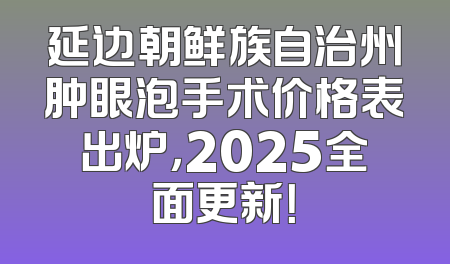 延边朝鲜族自治州肿眼泡手术价格表出炉，2025全面更新！