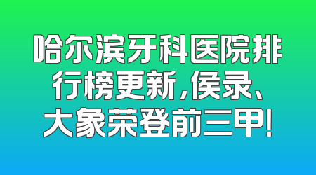 哈尔滨牙科医院排行榜更新，侯录、大象荣登前三甲！